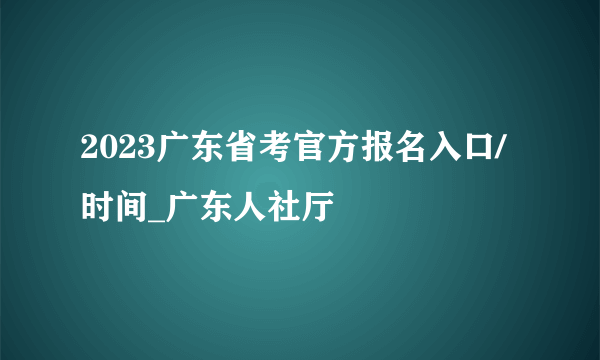 2023广东省考官方报名入口/时间_广东人社厅