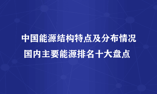 中国能源结构特点及分布情况 国内主要能源排名十大盘点