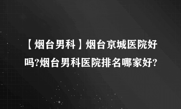 【烟台男科】烟台京城医院好吗?烟台男科医院排名哪家好?