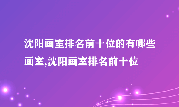 沈阳画室排名前十位的有哪些画室,沈阳画室排名前十位