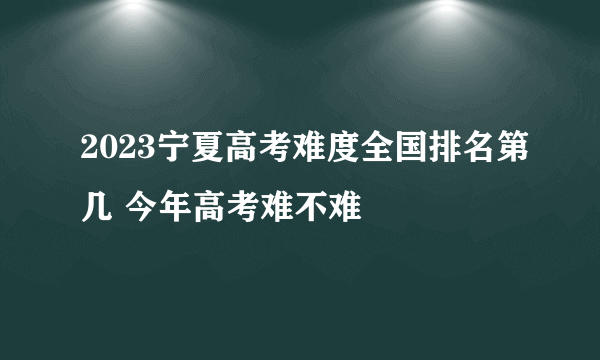 2023宁夏高考难度全国排名第几 今年高考难不难