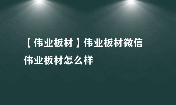 【伟业板材】伟业板材微信 伟业板材怎么样