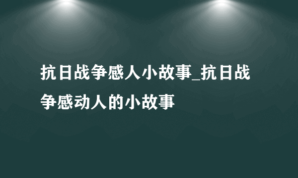 抗日战争感人小故事_抗日战争感动人的小故事