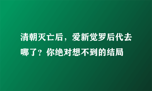 清朝灭亡后，爱新觉罗后代去哪了？你绝对想不到的结局