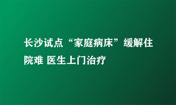 长沙试点“家庭病床”缓解住院难 医生上门治疗