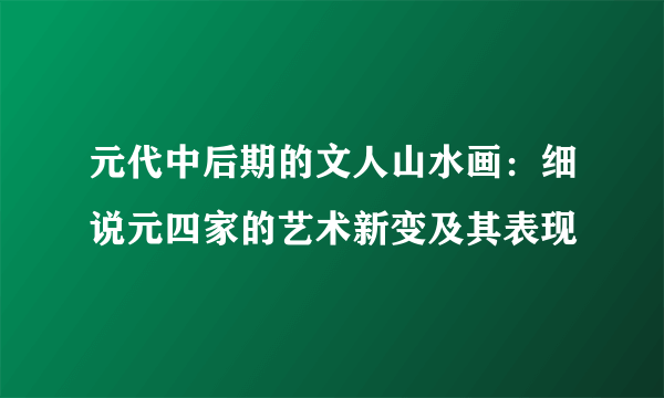 元代中后期的文人山水画：细说元四家的艺术新变及其表现