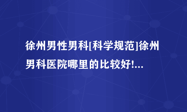 徐州男性男科[科学规范]徐州男科医院哪里的比较好![提醒]