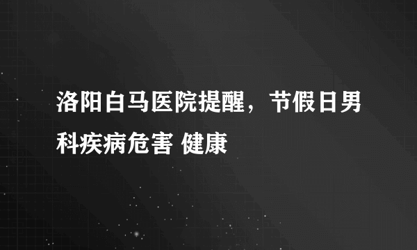 洛阳白马医院提醒，节假日男科疾病危害 健康