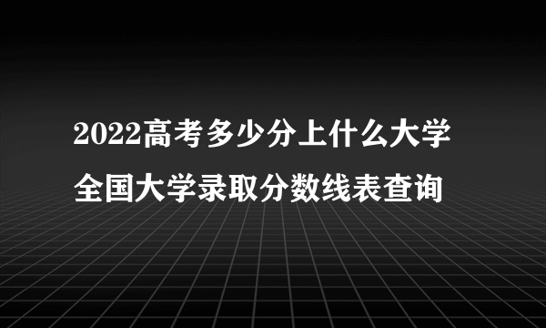 2022高考多少分上什么大学 全国大学录取分数线表查询