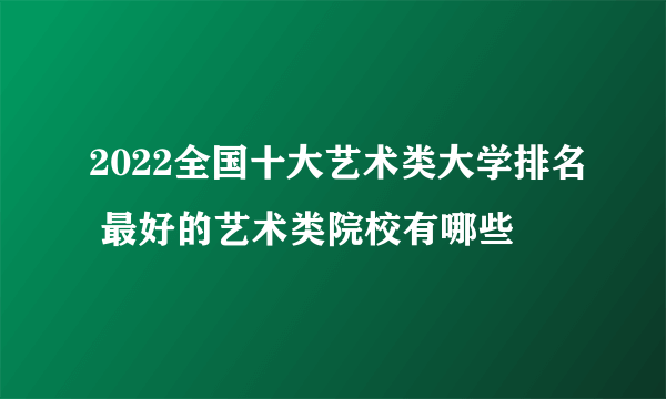 2022全国十大艺术类大学排名 最好的艺术类院校有哪些