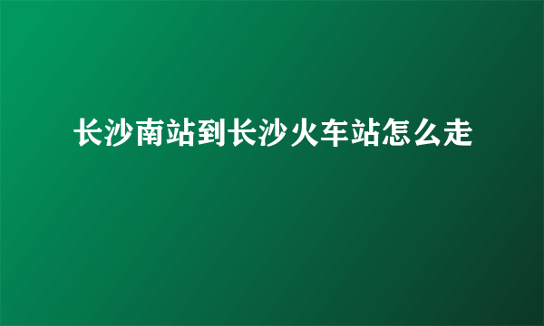 长沙南站到长沙火车站怎么走