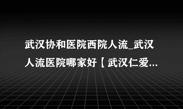 武汉协和医院西院人流_武汉人流医院哪家好【武汉仁爱医院专业正规】