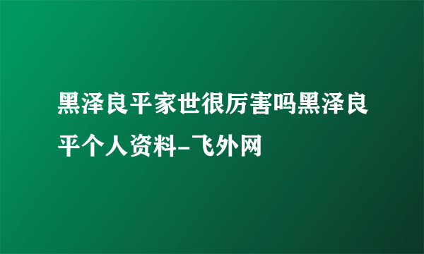 黑泽良平家世很厉害吗黑泽良平个人资料-飞外网