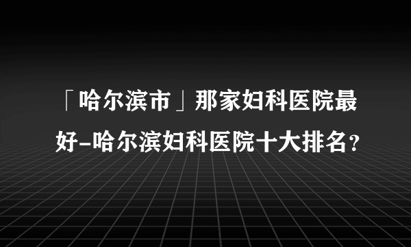 「哈尔滨市」那家妇科医院最好-哈尔滨妇科医院十大排名？