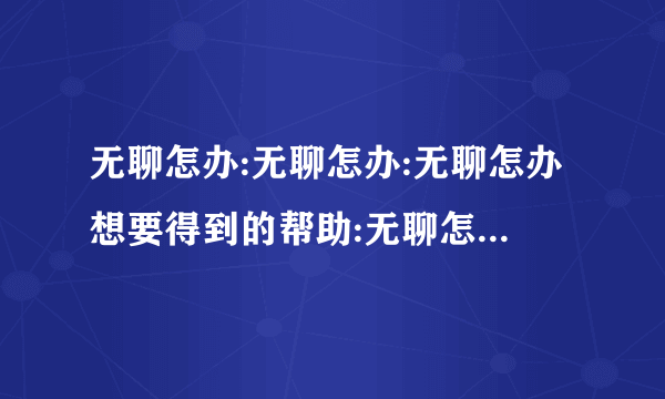 无聊怎办:无聊怎办:无聊怎办想要得到的帮助:无聊怎办无聊怎办