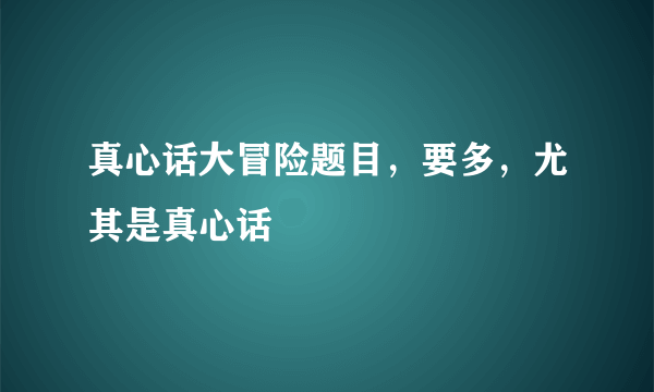 真心话大冒险题目，要多，尤其是真心话