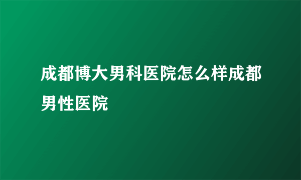 成都博大男科医院怎么样成都男性医院