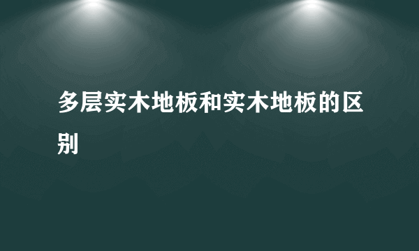 多层实木地板和实木地板的区别