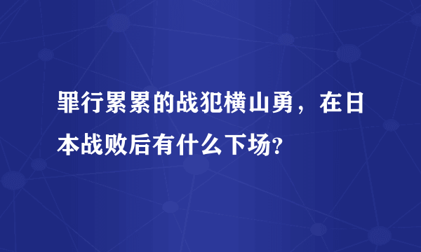 罪行累累的战犯横山勇，在日本战败后有什么下场？