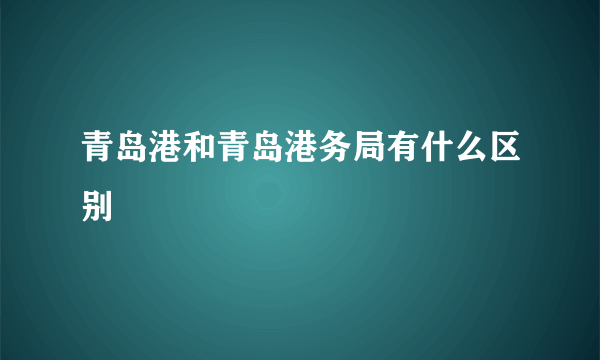 青岛港和青岛港务局有什么区别