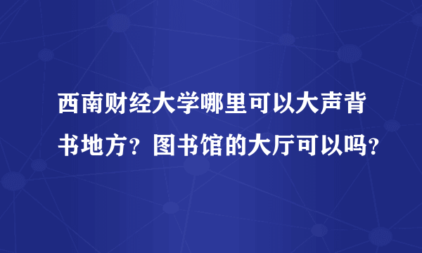 西南财经大学哪里可以大声背书地方？图书馆的大厅可以吗？