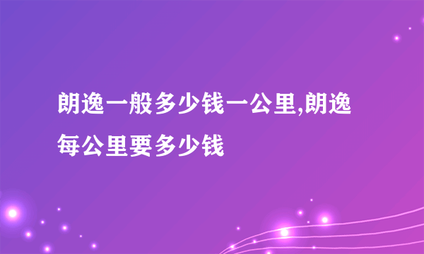 朗逸一般多少钱一公里,朗逸每公里要多少钱