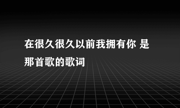 在很久很久以前我拥有你 是那首歌的歌词