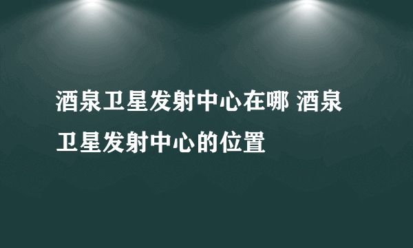 酒泉卫星发射中心在哪 酒泉卫星发射中心的位置