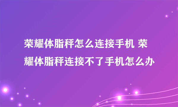 荣耀体脂秤怎么连接手机 荣耀体脂秤连接不了手机怎么办