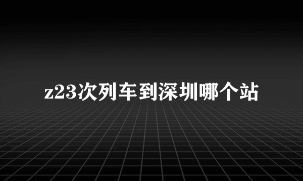 z23次列车到深圳哪个站