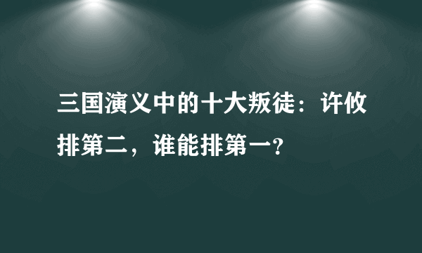 三国演义中的十大叛徒：许攸排第二，谁能排第一？