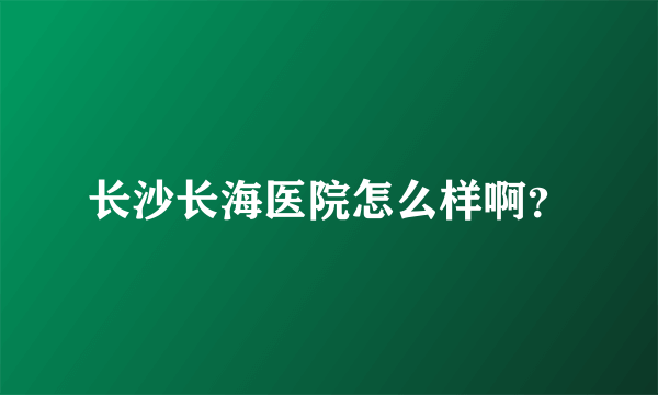 长沙长海医院怎么样啊？