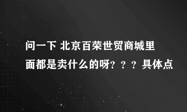 问一下 北京百荣世贸商城里面都是卖什么的呀？？？具体点