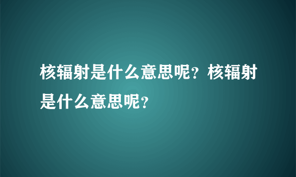 核辐射是什么意思呢？核辐射是什么意思呢？