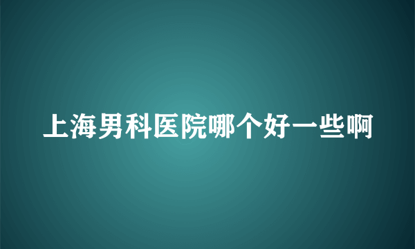 上海男科医院哪个好一些啊