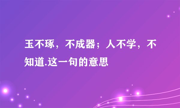 玉不琢，不成器；人不学，不知道.这一句的意思