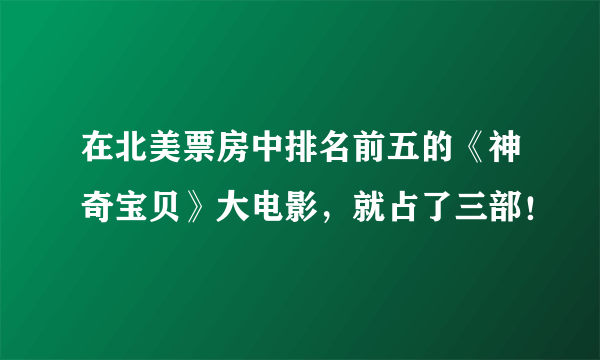 在北美票房中排名前五的《神奇宝贝》大电影，就占了三部！