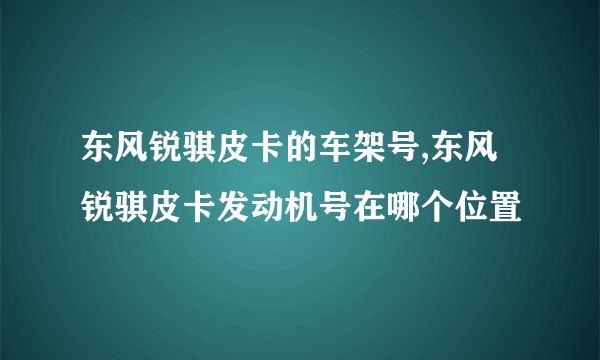 东风锐骐皮卡的车架号,东风锐骐皮卡发动机号在哪个位置