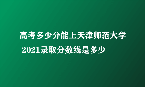 高考多少分能上天津师范大学 2021录取分数线是多少