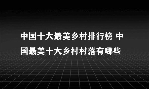 中国十大最美乡村排行榜 中国最美十大乡村村落有哪些