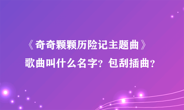 《奇奇颗颗历险记主题曲》 歌曲叫什么名字？包刮插曲？