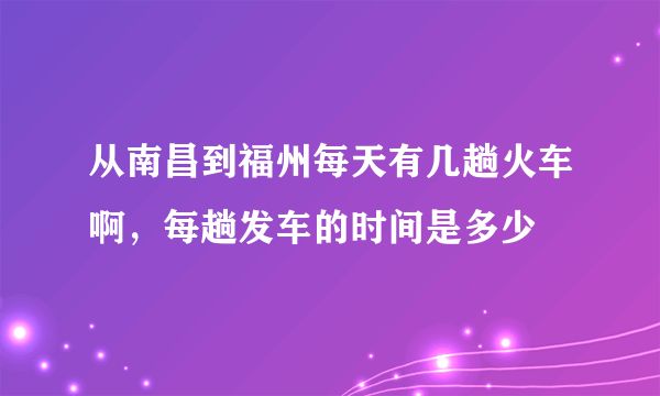 从南昌到福州每天有几趟火车啊，每趟发车的时间是多少