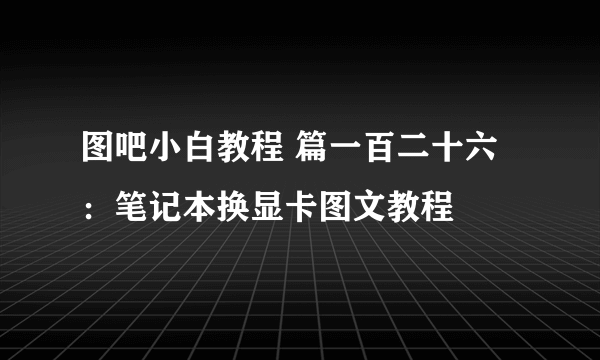 图吧小白教程 篇一百二十六：笔记本换显卡图文教程