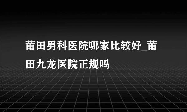 莆田男科医院哪家比较好_莆田九龙医院正规吗