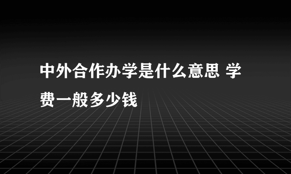 中外合作办学是什么意思 学费一般多少钱