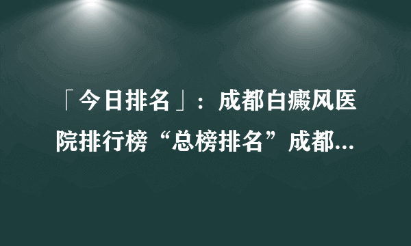 「今日排名」：成都白癜风医院排行榜“总榜排名”成都博润白癜风医院