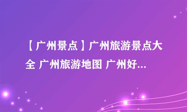 【广州景点】广州旅游景点大全 广州旅游地图 广州好玩的地方原来这么多