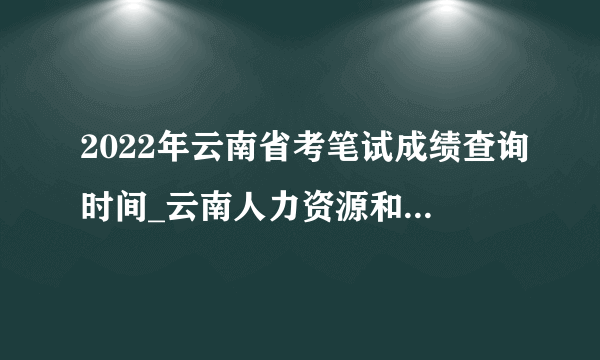 2022年云南省考笔试成绩查询时间_云南人力资源和社会保障网