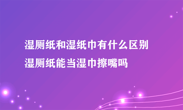 湿厕纸和湿纸巾有什么区别 湿厕纸能当湿巾擦嘴吗