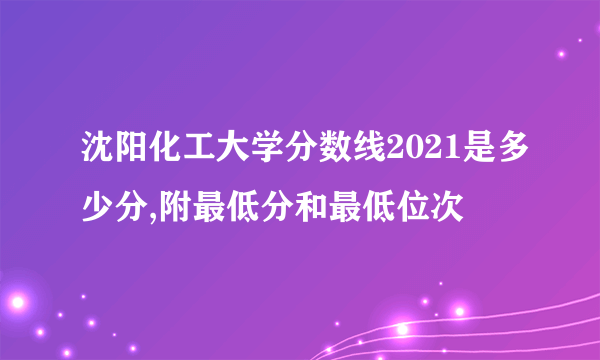 沈阳化工大学分数线2021是多少分,附最低分和最低位次